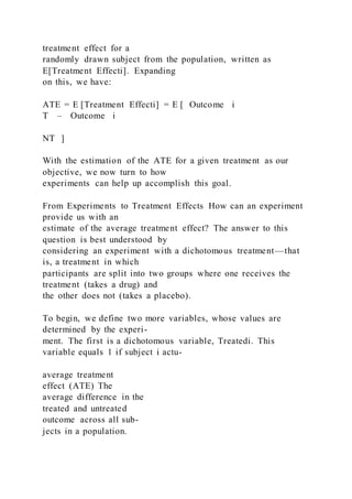 treatment effect for a
randomly drawn subject from the population, written as
E[Treatment Effecti]. Expanding
on this, we have:
ATE = E [Treatment Effecti] = E [ Outcome i
T – Outcome i
NT ]
With the estimation of the ATE for a given treatment as our
objective, we now turn to how
experiments can help up accomplish this goal.
From Experiments to Treatment Effects How can an experiment
provide us with an
estimate of the average treatment effect? The answer to this
question is best understood by
considering an experiment with a dichotomous treatment—that
is, a treatment in which
participants are split into two groups where one receives the
treatment (takes a drug) and
the other does not (takes a placebo).
To begin, we define two more variables, whose values are
determined by the experi-
ment. The first is a dichotomous variable, Treatedi. This
variable equals 1 if subject i actu-
average treatment
effect (ATE) The
average difference in the
treated and untreated
outcome across all sub-
jects in a population.
 