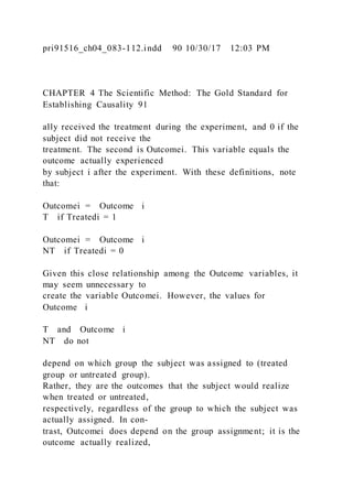 pri91516_ch04_083-112.indd 90 10/30/17 12:03 PM
CHAPTER 4 The Scientific Method: The Gold Standard for
Establishing Causality 91
ally received the treatment during the experiment, and 0 if the
subject did not receive the
treatment. The second is Outcomei. This variable equals the
outcome actually experienced
by subject i after the experiment. With these definitions, note
that:
Outcomei = Outcome i
T if Treatedi = 1
Outcomei = Outcome i
NT if Treatedi = 0
Given this close relationship among the Outcome variables, it
may seem unnecessary to
create the variable Outcomei. However, the values for
Outcome i
T and Outcome i
NT do not
depend on which group the subject was assigned to (treated
group or untreated group).
Rather, they are the outcomes that the subject would realize
when treated or untreated,
respectively, regardless of the group to which the subject was
actually assigned. In con-
trast, Outcomei does depend on the group assignment; it is the
outcome actually realized,
 
