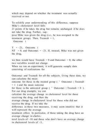 which may depend on whether the treatment was actually
received or not.
To solidify your understanding of this difference, suppose
Mike’s cholesterol level falls
21 points if he takes the drug but remains unchanged if he does
not take the drug. Further, sup-
pose Mike was given the drug (i.e., he was assigned to the
treatment group). Then, Treatedi = 1,
Outcome i
T = –21, Outcome i
NT = 0, and Outcomei = –21. If, instead, Mike was not given
the drug,
we then would have Treatedi = 0 and Outcomei = 0; the other
two variables would not change.
When we run an experiment, it will generate sample data
consisting of realizations for
Outcomei and Treatedi for all the subjects. Using these data, we
can calculate the mean
outcome for those in the treated group ( ‾ Outcomei | Treatedi
= 1 ) and the mean outcome
for those in the untreated group ( ‾ Outcomei | Treatedi = 0 ).
For our drug example, we can
calculate the average change in cholesterol level for those
receiving the drug, and then the
average change in cholesterol level for those who did not
receive the drug. If we take the
difference in these two measures, it may seem intuitive that it
will represent the average
treatment effect. In particular, if those taking the drug have an
average change in choles-
terol levels of –18 and those who don’t have an average change
in cholesterol levels of –3,
 