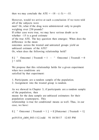 then we may conclude the ATE = –18 – (–3) = –15.
However, would we arrive at such a conclusion if we were told
all of the subjects were
men? Or, what if the drug were administered only to people
weighing over 230 pounds?
If either case were true, we may have serious doubt as to
whether –15 is a good estimate
of the true ATE. The key question then emerges: When does the
difference in the mean
outcomes across the treated and untreated groups yield an
unbiased estimate of the ATE?
Or, when does the following relationship hold?
E [ ‾ Outcomei | Treatedi = 1 – ‾ Outcomei | Treatedi = 0
] = ATE
We propose that this relationship holds for a given experiment
when two conditions are
satisfied by that experiment:
1. Participants are a random sample of the population.
2. Assignment into the treated group is random.
As we showed in Chapter 3, if participants are a random sample
of the population, then
means for the data sample are unbiased estimators for their
population counterparts. This
relationship is true for conditional means as well. Thus, in our
case, we have:
E [ ‾ Outcomei | Treatedi = 1 ] = E [Outcomei | Treatedi = 1]
pri91516_ch04_083-112.indd 91 10/30/17 12:03 PM
 
