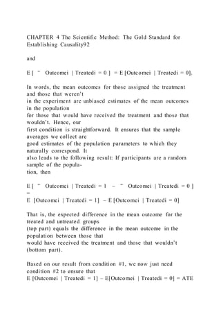 CHAPTER 4 The Scientific Method: The Gold Standard for
Establishing Causality92
and
E [ ‾ Outcomei | Treatedi = 0 ] = E [Outcomei | Treatedi = 0].
In words, the mean outcomes for those assigned the treatment
and those that weren’t
in the experiment are unbiased estimates of the mean outcomes
in the population
for those that would have received the treatment and those that
wouldn’t. Hence, our
first condition is straightforward. It ensures that the sample
averages we collect are
good estimates of the population parameters to which they
naturally correspond. It
also leads to the following result: If participants are a random
sample of the popula-
tion, then
E [ ‾ Outcomei | Treatedi = 1 – ‾ Outcomei | Treatedi = 0 ]
=
E  [Outcomei | Treatedi = 1] – E [Outcomei | Treatedi = 0]
That is, the expected difference in the mean outcome for the
treated and untreated groups
(top part) equals the difference in the mean outcome in the
population between those that
would have received the treatment and those that wouldn’t
(bottom part).
Based on our result from condition #1, we now just need
condition #2 to ensure that
E [Outcomei | Treatedi = 1] – E[Outcomei | Treatedi = 0] = ATE
 