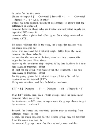 in order for the two con-
ditions to imply E [ ‾ Outcomei | Treatedi = 1 – ‾ Outcomei
| Treatedi = 0 ] = ATE. In other
words, we need random treatment assignment to ensure that the
difference in expected
outcome between those who are treated and untreated equals the
expected difference in
outcome when a given individual goes from being untreated to
treated (ATE).
To assess whether this is the case, let’s consider reasons why
the mean outcome for
those who received the treatment might differ from the mean
outcome for those who did
not receive the treatment. In fact, there are two reasons this
might be the case. First, those
receiving the treatment may respond to it; that is, there is a non-
zero average treatment effect
at least for the group who were given the treatment. This non-
zero average treatment effect
for the group given the treatment is called the effect of the
treatment on the treated (ETT).
Using our notation, and this definition, we have:
ETT = E [ Outcome i T – Outcome i NT | Treatedi = 1]
If an ETT exists, then even if both groups have the same mean
outcome when not given
the treatment, a difference emerges once the group chosen to get
the treatment receives it.
Second, the treated and untreated groups may be starting from
different places. In par-
ticular, the mean outcome for the treated group may be different
from the mean outcome for
the untreated group, even if neither actually received the
 