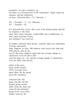 treatment. In such a situation, we
say there is a selection bias in the experiment. Again using our
notation and this definition,
we have: Selection Bias = E [ Outcome i
NT | Treatedi = 1] – E [ Outcome i
NT | Treatedi = 0].
If a selection bias exists, then even if the treated group showed
no response to the treat-
ment, their mean outcomes would differ due to differences in
their mean outcomes before
any treatment was received.
To further illustrate these points, consider again our experiment
with the cholesterol
drug. Suppose we have 500 subjects who receive the drug and
500 subjects who do not
receive the drug. Suppose again that the average change in
cholesterol level for those who
took the drug was –18, and the average change in cholesterol
level for those who did not
effect of the treat-
ment on the treated
(ETT) Average treat-
ment effect for the group
given the treatment.
selection bias The
mean outcome for the
treated group would
differ from the mean out-
come for the untreated
group in the case where
neither receives the
 