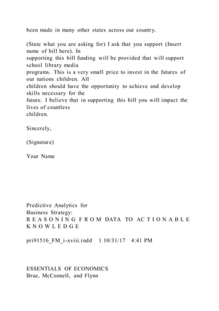 been made in many other states across our country.
(State what you are asking for) I ask that you support (Insert
name of bill here). In
supporting this bill funding will be provided that will support
school library media
programs. This is a very small price to invest in the futures of
our nations children. All
children should have the opportunity to achieve and develop
skills necessary for the
future. I believe that in supporting this bill you will impact the
lives of countless
children.
Sincerely,
(Signature)
Your Name
Predictive Analytics for
Business Strategy:
R E A S O N I N G F R O M DATA TO AC T I O N A B L E
K N O W L E D G E
pri91516_FM_i-xviii.indd 1 10/31/17 4:41 PM
ESSENTIALS OF ECONOMICS
Brue, McConnell, and Flynn
 