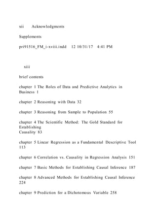 xii Acknowledgments
Supplements
pri91516_FM_i-xviii.indd 12 10/31/17 4:41 PM
  xiii
brief contents
chapter 1 The Roles of Data and Predictive Analytics in
Business 1
chapter 2 Reasoning with Data 32
chapter 3 Reasoning from Sample to Population 55
chapter 4 The Scientific Method: The Gold Standard for
Establishing
Causality 83
chapter 5 Linear Regression as a Fundamental Descriptive Tool
113
chapter 6 Correlation vs. Causality in Regression Analysis 151
chapter 7 Basic Methods for Establishing Causal Inference 187
chapter 8 Advanced Methods for Establishing Causal Inference
224
chapter 9 Prediction for a Dichotomous Variable 258
 