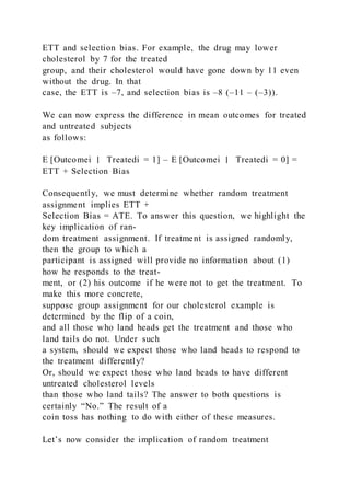 ETT and selection bias. For example, the drug may lower
cholesterol by 7 for the treated
group, and their cholesterol would have gone down by 11 even
without the drug. In that
case, the ETT is –7, and selection bias is –8 (–11 – (–3)).
We can now express the difference in mean outcomes for treated
and untreated subjects
as follows:
E [Outcomei ∣ Treatedi = 1] – E [Outcomei ∣ Treatedi = 0] =
ETT + Selection Bias
Consequently, we must determine whether random treatment
assignment implies ETT +
Selection Bias = ATE. To answer this question, we highlight the
key implication of ran-
dom treatment assignment. If treatment is assigned randomly,
then the group to which a
participant is assigned will provide no information about (1)
how he responds to the treat-
ment, or (2) his outcome if he were not to get the treatment. To
make this more concrete,
suppose group assignment for our cholesterol example is
determined by the flip of a coin,
and all those who land heads get the treatment and those who
land tails do not. Under such
a system, should we expect those who land heads to respond to
the treatment differently?
Or, should we expect those who land heads to have different
untreated cholesterol levels
than those who land tails? The answer to both questions is
certainly “No.” The result of a
coin toss has nothing to do with either of these measures.
Let’s now consider the implication of random treatment
 