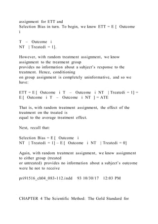 assignment for ETT and
Selection Bias in turn. To begin, we know ETT = E [ Outcome
i
T – Outcome i
NT | Treatedi = 1].
However, with random treatment assignment, we know
assignment to the treatment group
provides no information about a subject’s response to the
treatment. Hence, conditioning
on group assignment is completely uninformative, and so we
have:
ETT = E [ Outcome i T – Outcome i NT | Treatedi = 1] =
E [ Outcome i T – Outcome i NT ] = ATE
That is, with random treatment assignment, the effect of the
treatment on the treated is
equal to the average treatment effect.
Next, recall that:
Selection Bias = E [ Outcome i
NT | Treatedi = 1] – E [ Outcome i NT | Treatedi = 0]
Again, with random treatment assignment, we know assignment
to either group (treated
or untreated) provides no information about a subject’s outcome
were he not to receive
pri91516_ch04_083-112.indd 93 10/30/17 12:03 PM
CHAPTER 4 The Scientific Method: The Gold Standard for
 