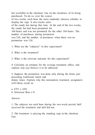 bar available in the checkout line on the incidence of its being
purchased. To do so, over the course
of two weeks, each hour the store randomly chooses whether to
display the sign. It also tracks sales
of the candy bar during that time. At the end of the two weeks,
the candy bar had been promoted for
168 hours and was not promoted for the other 168 hours. The
number of purchases during promotion
was 210, and the number of purchases when there was no
promotion was 126.
1. What are the “subjects” in this experiment?
2. What is the treatment?
3. What is the relevant outcome for this experiment?
4. Calculate an estimate for the average treatment effect, and
explain why you believe it to be unbiased.
5. Suppose the promotion was done only during the hours just
preceding traditional lunch and
dinner times. Explain why this nonrandom treatment assignment
will likely result in:
a. ETT ≠ ATE
b. Selection Bias ≠ 0
Answer:
1. The subjects are each hour during the two-week period; half
received the treatment and half did not.
2. The treatment is placing the standing sign in the checkout
line.
 