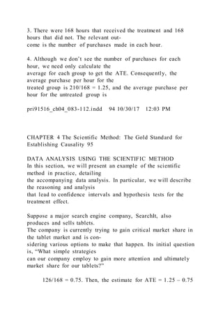 3. There were 168 hours that received the treatment and 168
hours that did not. The relevant out-
come is the number of purchases made in each hour.
4. Although we don’t see the number of purchases for each
hour, we need only calculate the
average for each group to get the ATE. Consequently, the
average purchase per hour for the
treated group is 210/168 = 1.25, and the average purchase per
hour for the untreated group is
pri91516_ch04_083-112.indd 94 10/30/17 12:03 PM
CHAPTER 4 The Scientific Method: The Gold Standard for
Establishing Causality 95
DATA ANALYSIS USING THE SCIENTIFIC METHOD
In this section, we will present an example of the scientific
method in practice, detailing
the accompanying data analysis. In particular, we will describe
the reasoning and analysis
that lead to confidence intervals and hypothesis tests for the
treatment effect.
Suppose a major search engine company, SearchIt, also
produces and sells tablets.
The company is currently trying to gain critical market share in
the tablet market and is con-
sidering various options to make that happen. Its initial question
is, “What simple strategies
can our company employ to gain more attention and ultimately
market share for our tablets?”
   126/168 = 0.75. Then, the estimate for ATE = 1.25 – 0.75
 