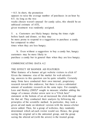 = 0.5. In short, the promotion
appears to raise the average number of purchases in an hour by
0.5. As long as the two
weeks chosen weren't unusual for candy sales, this should be an
unbiased estimate of ATE,
given treatment was randomly assigned.
5.    a. Customers are likely hungry during the times right
before lunch and dinner, so they may
be more prone to respond to a suggestion to purchase a candy
bar compared to other
times when they are less hungry.
        b. Even without a suggestion to buy a candy bar, hungry
customers may be more likely to
purchase a candy bar in general than when they are less hungry.
COMMUNICATING DATA 4.2
THE EFFECT OF BANNER AD FEATURES
What features of a banner ad get website visitors to click it?
Given the immense size of the market for web advertis-
ing, answers to this question can be quite valuable. Certainly
many firms have conducted their own internal, proprietary
research toward this endeavor, but there is also a substantial
amount of academic research on the same topic. For example,
Lees and Healey (2005)* sought to measure whether adding the
image of a mouse clicker arrow next to a “Click here”
statement at the bottom of an ad increased the click-through rate
for that ad. They conducted their analysis by following the
principles of the scientific method. In particular, they took a
given ad and made an identical version with the mouse-clicker
arrow added. Then, for a group of websites, they randomly
determined which ad each visitor would see. Hence, the group
seeing the original ad is the untreated group, and the group
seeing the altered ad (with the arrow) is the treated group.
 