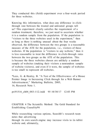 They conducted this (field) experiment over a four-week period
for three websites.
Knowing this information, what does any difference in click-
through rate between the treated and untreated groups tell
us? This experiment clearly satisfies the requirement of a
random treatment; therefore, we just need to ascertain whether
it is a random sample from the population. If the population is
“visitors to the three websites used in the experiment,” then
as long as there is nothing unusual about the four weeks
observed, the difference between the two groups is a reasonable
measure of the ATE for the population, i.e., visitors of those
websites. If the population is “visitors to any website,” then it
is less reasonable to treat the difference in click-through rates
between the two groups as the ATE of the population. This
is because the three websites chosen are unlikely a random
sample of websites (making their visitors a nonrandom sample
of website visitors), and even if it were, the sample of websites
is too small to represent all websites.
*Lees, G. & Healey, B. “A Test of the Effectiveness of a Mouse
Pointer Image in Increasing Click through for a Web Banner
Advertisement,” Marketing Bulletin, 2005,
16, Research Note 1.
pri91516_ch04_083-112.indd 95 10/30/17 12:03 PM
CHAPTER 4 The Scientific Method: The Gold Standard for
Establishing Causality96
While researching various options, SearchIt’s research team
notes that advertising
through its own search engine may increase visits to its tablet
website and, ultimately,
 