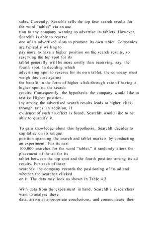 sales. Currently, SearchIt sells the top four search results for
the word “tablet” via an auc-
tion to any company wanting to advertise its tablets. However,
SearchIt is able to reserve
one of its advertised slots to promote its own tablet. Companies
are typically willing to
pay more to have a higher position on the search results, so
reserving the top spot for its
tablet generally will be more costly than reserving, say, the
fourth spot. In deciding which
advertising spot to reserve for its own tablet, the company must
weigh this cost against
the benefit in the form of higher click-through rate of having a
higher spot on the search
results. Consequently, the hypothesis the company would like to
test is: Higher position-
ing among the advertised search results leads to higher click-
through rates. In addition, if
evidence of such an effect is found, SearchIt would like to be
able to quantify it.
To gain knowledge about this hypothesis, SearchIt decides to
capitalize on its unique
position spanning the search and tablet markets by conducting
an experiment. For its next
100,000 searches for the word “tablet,” it randomly alters the
placement of the ad for its
tablet between the top spot and the fourth position among its ad
results. For each of these
searches, the company records the positioning of its ad and
whether the searcher clicked
on it. The data may look as shown in Table 4.2.
With data from the experiment in hand, SearchIt’s researchers
want to analyze these
data, arrive at appropriate conclusions, and communicate their
 