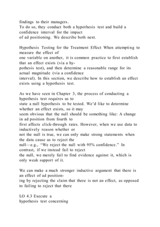 findings to their managers.
To do so, they conduct both a hypothesis test and build a
confidence interval for the impact
of ad positioning. We describe both next.
Hypothesis Testing for the Treatment Effect When attempting to
measure the effect of
one variable on another, it is common practice to first establish
that an effect exists (via a hy-
pothesis test), and then determine a reasonable range for its
actual magnitude (via a confidence
interval). In this section, we describe how to establish an effect
exists using a hypothesis test.
As we have seen in Chapter 3, the process of conducting a
hypothesis test requires us to
state a null hypothesis to be tested. We’d like to determine
whether an effect exists, so it may
seem obvious that the null should be something like: A change
in ad position from fourth to
first affects click-through rates. However, when we use data to
inductively reason whether or
not the null is true, we can only make strong statements when
the data cause us to reject the
null—e.g., “We reject the null with 95% confidence.” In
contrast, if we instead fail to reject
the null, we merely fail to find evidence against it, which is
only weak support of it.
We can make a much stronger inductive argument that there is
an effect of ad position-
ing by rejecting the claim that there is not an effect, as opposed
to failing to reject that there
LO 4.3 Execute a
hypothesis test concerning
 
