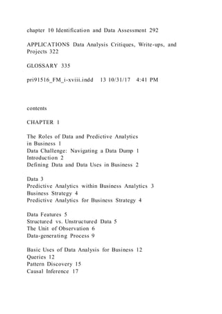 chapter 10 Identification and Data Assessment 292
APPLICATIONS Data Analysis Critiques, Write-ups, and
Projects 322
GLOSSARY 335
pri91516_FM_i-xviii.indd 13 10/31/17 4:41 PM
contents
CHAPTER 1
The Roles of Data and Predictive Analytics
in Business 1
Data Challenge: Navigating a Data Dump 1
Introduction 2
Defining Data and Data Uses in Business 2
Data 3
Predictive Analytics within Business Analytics 3
Business Strategy 4
Predictive Analytics for Business Strategy 4
Data Features 5
Structured vs. Unstructured Data 5
The Unit of Observation 6
Data-generating Process 9
Basic Uses of Data Analysis for Business 12
Queries 12
Pattern Discovery 15
Causal Inference 17
 