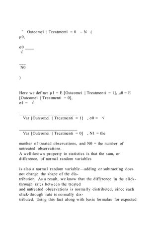 ‾ Outcomei | Treatmenti = 0 ~ N (
μ0,
σ0 ____
√
___
N0
)
Here we define: μ1 = E [Outcomei | Treatmenti = 1], μ0 = E
[Outcomei | Treatmenti = 0],
σ1 = √
__________________________
Var [Outcomei | Treatmenti = 1] , σ0 = √
__________________________
Var [Outcomei | Treatmenti = 0] , N1 = the
number of treated observations, and N0 = the number of
untreated observations.
A well-known property in statistics is that the sum, or
difference, of normal random variables
is also a normal random variable—adding or subtracting does
not change the shape of the dis-
tribution. As a result, we know that the difference in the click-
through rates between the treated
and untreated observations is normally distributed, since each
click-through rate is normally dis-
tributed. Using this fact along with basic formulas for expected
 