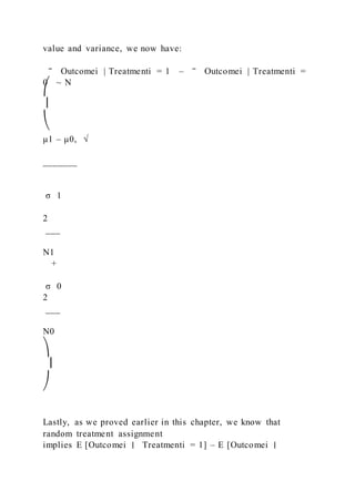 value and variance, we now have:
‾ Outcomei | Treatmenti = 1 – ‾ Outcomei | Treatmenti =
0 ~ N
⎛
⎜
⎝
μ1 – μ0, √
_______
σ 1
2
___
N1
+
σ 0
2
___
N0
⎞
⎟
⎠
Lastly, as we proved earlier in this chapter, we know that
random treatment assignment
implies E [Outcomei ∣ Treatmenti = 1] – E [Outcomei ∣
 