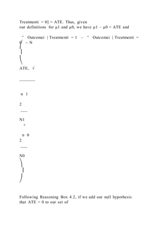 Treatmenti = 0] = ATE. Thus, given
our definitions for μ1 and μ0, we have μ1 – μ0 = ATE and
‾ Outcomei | Treatmenti = 1 – ‾ Outcomei | Treatmenti =
0 ~ N
⎛
⎜
⎝
ATE, √
_______
σ 1
2
___
N1
+
σ 0
2
___
N0
⎞
⎟
⎠
Following Reasoning Box 4.2, if we add our null hypothesis
that ATE = 0 to our set of
 