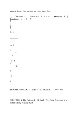 assumptions, this means we now have that:
‾ Outcome i   |   Treatment i = 1 − ‾ Outcome i  |  
Treatment i = 0 ~ N
⎛
⎜
⎝
0, √
_______
σ 1
2
___ N1
+
σ 0
2
___ N0
⎞
⎟
⎠
pri91516_ch04_083-112.indd 97 10/30/17 12:03 PM
CHAPTER 4 The Scientific Method: The Gold Standard for
Establishing Causality98
 