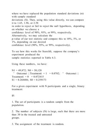 where we have replaced the population standard deviations (σ)
with sample standard
deviations (S). Then, using this value directly, we can compare
it to 1.65, 1.96, or 2.58
in order to reject or fail to reject the null hypothesis, depending
on whether we choose a
confidence level of 90%, 95%, or 99%, respectively.
Alternatively, we may calculate the
p-value of our test statistic and compare this to 10%, 5%, or
1%, depending on our desired
confidence level (90%, 95%, or 99%, respectively).
To see how this works for SearchIt, suppose the company’s
experiment produced the
sample statistics reported in Table 4.3.
Using these numbers, we have:
N1 = 49,872; N0 = 50,128
‾ Outcomei | Treatmenti = 1 = 0.0782; ‾ Outcomei |
Treatmenti = 0 = 0.072415
S1 = 0.268486; S0 = 0.259173
For a given experiment with N participants and a single, binary
treatment:
IF:
1. The set of participants is a random sample from the
population.
2. The number of subjects (N) is large, such that there are more
than 30 in the treated and untreated
groups.
3. The assignment of the treatment is random.
 