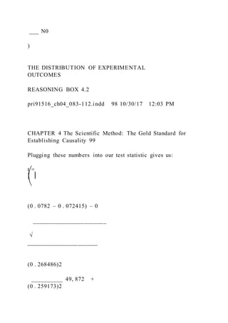 ___ N0
)
THE DISTRIBUTION OF EXPERIMENTAL
OUTCOMES
REASONING BOX 4.2
pri91516_ch04_083-112.indd 98 10/30/17 12:03 PM
CHAPTER 4 The Scientific Method: The Gold Standard for
Establishing Causality 99
Plugging these numbers into our test statistic gives us:
t =
⎛ ⎜
⎝
(0 . 0782 – 0 . 072415) – 0
_______________________
√
______________________
(0 . 268486)2
__________ 49, 872 +
(0 . 259173)2
 