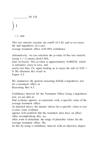 __________ 50, 128
⎞ ⎟
⎠
= 3 . 466
This test statistic exceeds our cutoff of 2.58, and so we reject
the null hypothesis of a zero
average treatment effect with 99% confidence.
Alternatively, we can calculate the p-value of this test statistic
(using 2 × (1-norm.s.dist(3.466,
true) in Excel). This p-value is approximately 0.000528, which
is extremely close to zero, and
easily less than 1%, again leading us to reject the null of ATE =
0. We illustrate this result in
Figure 4.2.
We summarize the general reasoning behind a hypothesis test
for a treatment effect in
Reasoning Box 4.3.
Confidence Interval for the Treatment Effect Using a hypothesis
test, we are able to
find evidence against, or consistent with, a specific value of the
average treatment effect.
As detailed above, the natural choice for a specific value to test
is zero, since evidence
against will establish that the treatment does have an effect.
After accomplishing this, we
often want to determine the range of plausible values for the
average treatment effect. We
do this by using a confidence interval with an objective degree
 