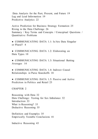 Data Analysis for the Past, Present, and Future 19
Lag and Lead Information 19
Predictive Analytics 22
Active Prediction for Business Strategy Formation 25
Rising to the Data Challenge 26
Summary / Key Terms and Concepts / Conceptual Questions /
Quantitative Problems
● COMMUNICATING DATA 1.1: Is/Are Data Singular
or Plural? 4
● COMMUNICATING DATA 1.2: Elaborating on
Data Types 10
● COMMUNICATING DATA 1.3: Situational Batting
Averages 14
● COMMUNICATING DATA 1.4: Indirect Causal
Relationships in Purse Knockoffs 18
● COMMUNICATING DATA 1.5: Passive and Active
Prediction in Politics and Retail 25
CHAPTER 2
Reasoning with Data 32
Data Challenge: Testing for Sex Imbalance 32
Introduction 33
What is Reasoning? 33
Deductive Reasoning 35
Definition and Examples 35
Empirically Testable Conclusions 41
Inductive Reasoning 43
 