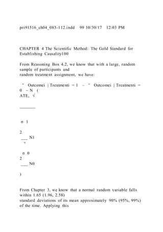 pri91516_ch04_083-112.indd 99 10/30/17 12:03 PM
CHAPTER 4 The Scientific Method: The Gold Standard for
Establishing Causality100
From Reasoning Box 4.2, we know that with a large, random
sample of participants and
random treatment assignment, we have:
‾ Outcomei | Treatmenti = 1 – ‾ Outcomei | Treatmenti =
0 ~ N (
ATE, √
_______
σ 1
2
___ N1
+
σ 0
2
___ N0
)
From Chapter 3, we know that a normal random variable falls
within 1.65 (1.96, 2.58)
standard deviations of its mean approximately 90% (95%, 99%)
of the time. Applying this
 