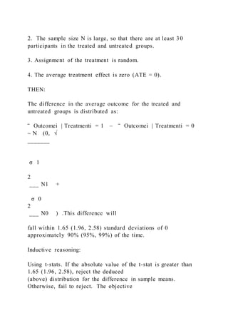 2. The sample size N is large, so that there are at least 30
participants in the treated and untreated groups.
3. Assignment of the treatment is random.
4. The average treatment effect is zero (ATE = 0).
THEN:
The difference in the average outcome for the treated and
untreated groups is distributed as:
‾ Outcomei | Treatmenti = 1 – ‾ Outcomei | Treatmenti = 0
~ N (0, √
_______
σ 1
2
___ N1 +
σ 0
2
___ N0 ) .This difference will
fall within 1.65 (1.96, 2.58) standard deviations of 0
approximately 90% (95%, 99%) of the time.
Inductive reasoning:
Using t-stats. If the absolute value of the t-stat is greater than
1.65 (1.96, 2.58), reject the deduced
(above) distribution for the difference in sample means.
Otherwise, fail to reject. The objective
 