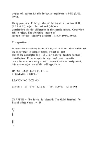 degree of support for this inductive argument is 90% (95%,
99%).
Using p-values. If the p-value of the t-stat is less than 0.10
(0.05, 0.01), reject the deduced (above)
distribution for the difference in the sample means. Otherwise,
fail to reject. The objective degree of
support for this inductive argument is 90% (95%, 99%).
Transposition:
If inductive reasoning leads to a rejection of the distribution for
the difference in sample means, reject at least
one of the assumptions (1, 2, 3, or 4 above) leading to that
distribution. If the sample is large, and there is confi -
dence in a random sample and random treatment assignment,
this means rejection of the null hypothesis.
HYPOTHESIS TEST FOR THE
TREATMENT EFFECT
REASONING BOX 4.3
pri91516_ch04_083-112.indd 100 10/30/17 12:03 PM
CHAPTER 4 The Scientific Method: The Gold Standard for
Establishing Causality 101
Pr
⎛
⎜
⎝
 