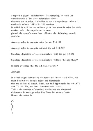 Suppose a yogurt manufacturer is attempting to learn the
effectiveness of its latest television adver-
tisement on its sales. It decides to run an experiment where it
randomly selects 108 of its 216 markets
in which it will run the ad locally. It then records sales for each
market. After the experiment is com-
pleted, the manufacturer has collected the following sample
statistics:
Average sales in markets with the ad: 214,191
Average sales in markets without the ad: 211,382
Standard deviation of sales in markets with the ad: 32,852
Standard deviation of sales in markets without the ad: 31,739
Is there evidence that the ad was effective?
Answer:
In order to get convincing evidence that there is an effect, we
must be able to strongly reject the hypothesis
that the ad has no effect. Thus, our null hypothesis is: H0: ATE
= 0. To test this, we must construct our t-stat:
This is the number of standard deviations the observed
difference in average sales lies from the mean of zero.
Hence, the t-stat is:
t =
⎛
⎜
⎝
 