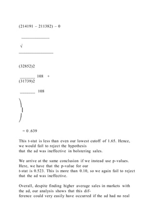 (214191 – 211382) – 0
_____________
√
________________
(32852)2
_______ 108 +
(31739)2
_______  108
⎞
⎟
⎠
= 0 .639
This t-stat is less than even our lowest cutoff of 1.65. Hence,
we would fail to reject the hypothesis
that the ad was ineffective in bolstering sales.
We arrive at the same conclusion if we instead use p-values.
Here, we have that the p-value for our
t-stat is 0.523. This is more than 0.10, so we again fail to reject
that the ad was ineffective.
Overall, despite finding higher average sales in markets with
the ad, our analysis shows that this dif-
ference could very easily have occurred if the ad had no real
 