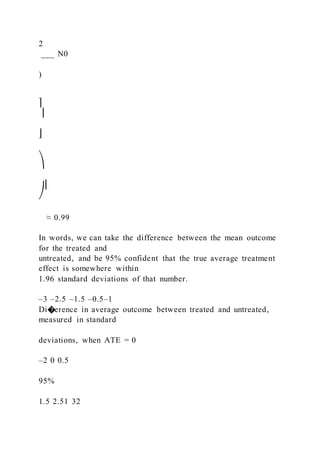 2
___ N0
)
⎤
⎥
⎦
⎞
⎟
⎠
≈ 0.99
In words, we can take the difference between the mean outcome
for the treated and
untreated, and be 95% confident that the true average treatment
effect is somewhere within
1.96 standard deviations of that number.
–3 –2.5 –1.5 –0.5–1
Di�erence in average outcome between treated and untreated,
measured in standard
deviations, when ATE = 0
–2 0 0.5
95%
1.5 2.51 32
 