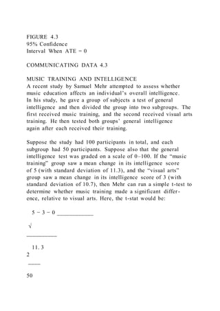 FIGURE 4.3
95% Confidence
Interval When ATE = 0
COMMUNICATING DATA 4.3
MUSIC TRAINING AND INTELLIGENCE
A recent study by Samuel Mehr attempted to assess whether
music education affects an individual’s overall intelligence.
In his study, he gave a group of subjects a test of general
intelligence and then divided the group into two subgroups. The
first received music training, and the second received visual arts
training. He then tested both groups’ general intelligence
again after each received their training.
Suppose the study had 100 participants in total, and each
subgroup had 50 participants. Suppose also that the general
intelligence test was graded on a scale of 0–100. If the “music
training” group saw a mean change in its intelligence score
of 5 (with standard deviation of 11.3), and the “visual arts”
group saw a mean change in its intelligence score of 3 (with
standard deviation of 10.7), then Mehr can run a simple t-test to
determine whether music training made a significant differ-
ence, relative to visual arts. Here, the t-stat would be:
5 − 3 − 0 ____________
√
__________
11. 3
2
____
50
 