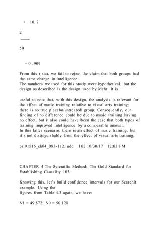+ 10. 7
2
____
50
= 0 . 909
From this t-stat, we fail to reject the claim that both groups had
the same change in intelligence.
The numbers we used for this study were hypothetical, but the
design as described is the design used by Mehr. It is
useful to note that, with this design, the analysis is relevant for
the effect of music training relative to visual arts training;
there is no true placebo/untreated group. Consequently, our
finding of no difference could be due to music training having
no effect, but it also could have been the case that both types of
training improved intelligence by a comparable amount.
In this latter scenario, there is an effect of music training, but
it’s not distinguishable from the effect of visual arts training.
pri91516_ch04_083-112.indd 102 10/30/17 12:03 PM
CHAPTER 4 The Scientific Method: The Gold Standard for
Establishing Causality 103
Knowing this, let’s build confidence intervals for our SearchIt
example. Using the
figures from Table 4.3 again, we have:
N1 = 49,872; N0 = 50,128
 