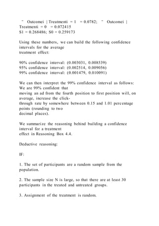 ‾ Outcomei | Treatmenti = 1 = 0.0782; ‾ Outcomei |
Treatmenti = 0 = 0.072415
S1 = 0.268486; S0 = 0.259173
Using these numbers, we can build the following confidence
intervals for the average
treatment effect:
90% confidence interval: (0.003031, 0.008539)
95% confidence interval: (0.002514, 0.009056)
99% confidence interval: (0.001479, 0.010091)
We can then interpret the 99% confidence interval as follows:
We are 99% confident that
moving an ad from the fourth position to first position will, on
average, increase the click-
through rate by somewhere between 0.15 and 1.01 percentage
points (rounding to two
decimal places).
We summarize the reasoning behind building a confidence
interval for a treatment
effect in Reasoning Box 4.4.
Deductive reasoning:
IF:
1. The set of participants are a random sample from the
population.
2. The sample size N is large, so that there are at least 30
participants in the treated and untreated groups.
3. Assignment of the treatment is random.
 