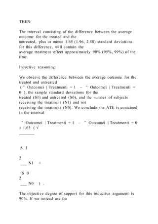THEN:
The interval consisting of the difference between the average
outcome for the treated and the
untreated, plus or minus 1.65 (1.96, 2.58) standard deviations
for this difference, will contain the
average treatment effect approximately 90% (95%, 99%) of the
time.
Inductive reasoning:
We observe the difference between the average outcome for the
treated and untreated
( ‾ Outcomei | Treatmenti = 1 – ‾ Outcomei | Treatmenti =
0 ), the sample standard deviations for the
treated (S1) and untreated (S0), and the number of subjects
receiving the treatment (N1) and not
receiving the treatment (N0). We conclude the ATE is contained
in the interval
‾ Outcomei | Treatmenti = 1 – ‾ Outcomei | Treatmenti = 0
± 1.65 ( √
_______
S 1
2
___ N1 +
S 0
2
___ N0 ) .
The objective degree of support for this inductive argument is
90%. If we instead use the
 