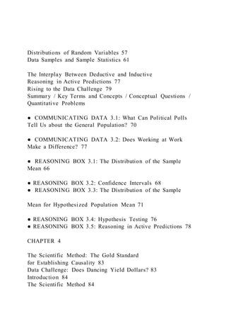 Distributions of Random Variables 57
Data Samples and Sample Statistics 61
The Interplay Between Deductive and Inductive
Reasoning in Active Predictions 77
Rising to the Data Challenge 79
Summary / Key Terms and Concepts / Conceptual Questions /
Quantitative Problems
● COMMUNICATING DATA 3.1: What Can Political Polls
Tell Us about the General Population? 70
● COMMUNICATING DATA 3.2: Does Working at Work
Make a Difference? 77
● REASONING BOX 3.1: The Distribution of the Sample
Mean 66
● REASONING BOX 3.2: Confidence Intervals 68
● REASONING BOX 3.3: The Distribution of the Sample
Mean for Hypothesized Population Mean 71
● REASONING BOX 3.4: Hypothesis Testing 76
● REASONING BOX 3.5: Reasoning in Active Predictions 78
CHAPTER 4
The Scientific Method: The Gold Standard
for Establishing Causality 83
Data Challenge: Does Dancing Yield Dollars? 83
Introduction 84
The Scientific Method 84
 