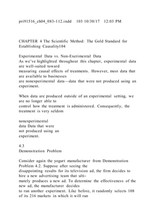 pri91516_ch04_083-112.indd 103 10/30/17 12:03 PM
CHAPTER 4 The Scientific Method: The Gold Standard for
Establishing Causality104
Experimental Data vs. Non-Exerimental Data
As we’ve highlighted throughout this chapter, experimental data
are well-suited toward
measuring causal effects of treatments. However, most data that
are available to businesses
are nonexperimental data—data that were not produced using an
experiment.
When data are produced outside of an experimental setting, we
are no longer able to
control how the treatment is administered. Consequently, the
treatment is very seldom
nonexperimental
data Data that were
not produced using an
experiment.
4.3
Demonstration Problem
Consider again the yogurt manufacturer from Demonstration
Problem 4.2. Suppose after seeing the
disappointing results for its television ad, the firm decides to
hire a new advertising team that ulti-
mately produces a new ad. To determine the effectiveness of the
new ad, the manufacturer decides
to run another experiment. Like before, it randomly selects 108
of its 216 markets in which it will run
 