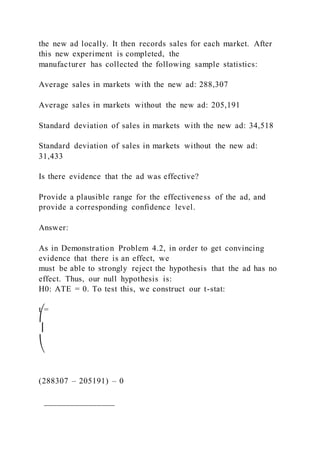 the new ad locally. It then records sales for each market. After
this new experiment is completed, the
manufacturer has collected the following sample statistics:
Average sales in markets with the new ad: 288,307
Average sales in markets without the new ad: 205,191
Standard deviation of sales in markets with the new ad: 34,518
Standard deviation of sales in markets without the new ad:
31,433
Is there evidence that the ad was effective?
Provide a plausible range for the effectiveness of the ad, and
provide a corresponding confidence level.
Answer:
As in Demonstration Problem 4.2, in order to get convincing
evidence that there is an effect, we
must be able to strongly reject the hypothesis that the ad has no
effect. Thus, our null hypothesis is:
H0: ATE = 0. To test this, we construct our t-stat:
t =
⎛
⎜
⎝
(288307 – 205191) – 0
________________
 