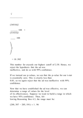 √
___________
(34518)2
______ 108 +
(31433)2
____  108
⎞
⎟
⎠
= 18 .502
This number far exceeds our highest cutoff of 2.58. Hence, we
reject the hypothesis that the ad was
ineffective, and do so with 99% confidence.
If we instead use p-values, we see that the p-value for our t-stat
is essentially zero. This is clearly less than
0.01, so we again reject that the ad was ineffective with 99%
confidence.
Now that we have established the ad was effective, we can
determine a range of values for the level
of its effectiveness. Suppose we want to build a range in which
we have 95% confidence. Then, fol-
lowing Reasoning Box 4.3, the range must be:
(288, 307 − 205, 191) ± 1 . 96
 