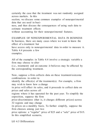 certainly the case that the treatment was not randomly assigned
across markets. In this
section, we discuss some common examples of nonexperimental
data that are used in busi-
ness, and then discuss the consequences of using such data to
estimate treatment effects
without accounting for their nonexperimental features.
EXAMPLES OF NONEXPERIMENTAL DATA IN BUSINESS
In business, there are many cases where we want to know the
effect of a treatment but
have access only to nonexperimental data in order to measure it.
Table 4.4 presents a few
examples.
All of the examples in Table 4.4 involve a strategic variable a
firm may choose to alter
(i.e., treatment) and an outcome it believes may be affected by
the corresponding treatment.
Now, suppose a firm collects data on these treatment/outcome
combinations in order to
identify the effect(s) of the treatment(s). For example, a firm
may wish to know how a change
in price will affect its sales, and it proceeds to collect data on
prices and sales across all
regions where it has operated for the past year. To simplify the
exposition, suppose the firm
price-discriminates (that is, it charges different prices) across
32 regions and may change
its prices on a monthly basis. To further simplify, suppose the
firm chooses among just two
price options: a “regular” price of $25 and a “sale” price of $15.
In this simplified scenario,
LO 4.5 Differentiate
 