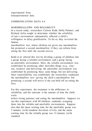 experimental from
nonexperimental data.
COMMUNICATING DATA 4.4
MARSHMALLOWS AND RELIABILITY
In a recent study, researchers Celeste Kidd, Holly Palmeri, and
Richard Aslin sought to determine whether the reliability
of one’s environment substantially affected a child’s
willingness to delay gratification. To do so, they revisited the
famous
marshmallow test, where children are given one marshmallow
but promised a second marshmallow if they can refrain from
eating the first until the second arrives.
Kidd et al. altered this test by dividing a group of children into
a group facing a reliable environment and a group facing
an unreliable environment. Here, the reliable environment was
established by promising other desirable things (e.g., cray-
ons, stickers) and delivering; the unreliable environment was
established by promising these same things but not delivering.
Once (un)reliability was established, the researchers conducted
the marshmallow test—giving the child a marshmallow but
promising a second will arrive if she can hold off on eating the
first.
For this experiment, the treatment is the difference in
reliability, and the outcome is the amount of time the child
waits
before losing patience and eating the marshmallow. Suppose we
ran this experiment with 80 children, randomly assigning
them into the reliable and unreliable environments. Suppose
also that the mean waiting time for the unreliable group was
3 minutes (with standard deviation of 4.6), and the mean
waiting time for the reliable group was 12 minutes (with
standard
 