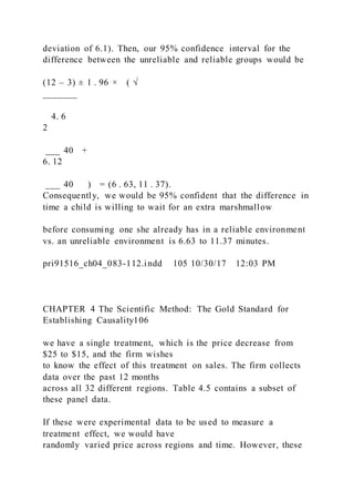 deviation of 6.1). Then, our 95% confidence interval for the
difference between the unreliable and reliable groups would be
(12 – 3) ± 1 . 96 × ( √
_______
4. 6
2
___ 40 +
6. 12
___ 40 ) = (6 . 63, 11 . 37).
Consequently, we would be 95% confident that the difference in
time a child is willing to wait for an extra marshmallow
before consuming one she already has in a reliable environment
vs. an unreliable environment is 6.63 to 11.37 minutes.
pri91516_ch04_083-112.indd 105 10/30/17 12:03 PM
CHAPTER 4 The Scientific Method: The Gold Standard for
Establishing Causality106
we have a single treatment, which is the price decrease from
$25 to $15, and the firm wishes
to know the effect of this treatment on sales. The firm collects
data over the past 12 months
across all 32 different regions. Table 4.5 contains a subset of
these panel data.
If these were experimental data to be used to measure a
treatment effect, we would have
randomly varied price across regions and time. However, these
 