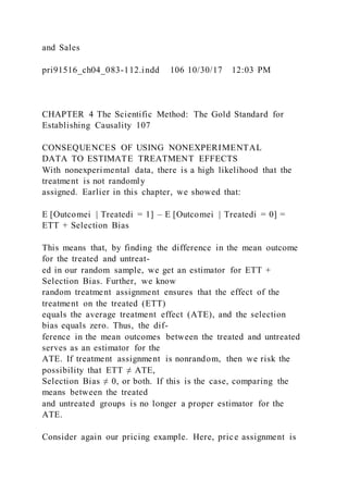 and Sales
pri91516_ch04_083-112.indd 106 10/30/17 12:03 PM
CHAPTER 4 The Scientific Method: The Gold Standard for
Establishing Causality 107
CONSEQUENCES OF USING NONEXPERIMENTAL
DATA TO ESTIMATE TREATMENT EFFECTS
With nonexperimental data, there is a high likelihood that the
treatment is not randomly
assigned. Earlier in this chapter, we showed that:
E [Outcomei | Treatedi = 1] – E [Outcomei | Treatedi = 0] =
ETT + Selection Bias
This means that, by finding the difference in the mean outcome
for the treated and untreat-
ed in our random sample, we get an estimator for ETT +
Selection Bias. Further, we know
random treatment assignment ensures that the effect of the
treatment on the treated (ETT)
equals the average treatment effect (ATE), and the selection
bias equals zero. Thus, the dif-
ference in the mean outcomes between the treated and untreated
serves as an estimator for the
ATE. If treatment assignment is nonrandom, then we risk the
possibility that ETT ≠ ATE,
Selection Bias ≠ 0, or both. If this is the case, comparing the
means between the treated
and untreated groups is no longer a proper estimator for the
ATE.
Consider again our pricing example. Here, price assignment is
 