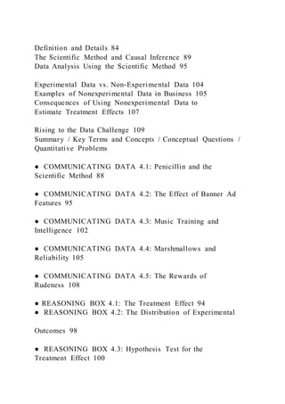 Definition and Details 84
The Scientific Method and Causal Inference 89
Data Analysis Using the Scientific Method 95
Experimental Data vs. Non-Experimental Data 104
Examples of Nonexperimental Data in Business 105
Consequences of Using Nonexperimental Data to
Estimate Treatment Effects 107
Rising to the Data Challenge 109
Summary / Key Terms and Concepts / Conceptual Questions /
Quantitative Problems
● COMMUNICATING DATA 4.1: Penicillin and the
Scientific Method 88
● COMMUNICATING DATA 4.2: The Effect of Banner Ad
Features 95
● COMMUNICATING DATA 4.3: Music Training and
Intelligence 102
● COMMUNICATING DATA 4.4: Marshmallows and
Reliability 105
● COMMUNICATING DATA 4.5: The Rewards of
Rudeness 108
● REASONING BOX 4.1: The Treatment Effect 94
● REASONING BOX 4.2: The Distribution of Experimental
Outcomes 98
● REASONING BOX 4.3: Hypothesis Test for the
Treatment Effect 100
 