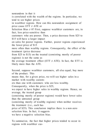 nonrandom in that it
is correlated with the wealth of the regions. In particular, we
tend to see higher prices
in wealthier regions. How can this nonrandom assignment of
price cause ETT ≠ ATE or
Selection Bias ≠ 0? First, suppose wealthier customers are, in
fact, less price-sensitive than
customers who are poorer. Then, a price decrease from $25 to
$15 will have a larger impact
on sales for poorer regions. Further, poorer regions experienced
the lower price of $15
more often than wealthy regions. Consequently, the effect of the
treatment (price decrease
from $25 to $15) on the treated (consisting mostly of poorer
regions) is not the same as
the average treatment effect (ETT ≠ ATE). In fact, the ETT is
likely more than the ATE.
Second, suppose wealthier customers, all else equal, buy more
of the product. This
means that, for a given price, we will see higher sales in a
market with wealthy custom-
ers than one with customers who are less wealthy.
Consequently, when the price is $25,
we expect to have higher sales in wealthy regions. Hence, on
average, the treated group
(consisting mostly of poorer regions) would have lower sales
than the untreated group
(consisting mostly of wealthy regions) when neither receives
the treatment (i.e., each has
price of $25). This conclusion implies there is a non-zero
selection bias. In fact, it suggests
we have a negative selection bias.
To summarize, the fact that higher prices tended to occur in
regions with wealthier cus-
 