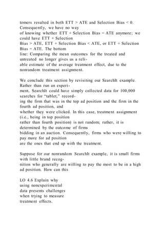 tomers resulted in both ETT > ATE and Selection Bias < 0.
Consequently, we have no way
of knowing whether ETT + Selection Bias = ATE anymore; we
could have ETT + Selection
Bias > ATE, ETT + Selection Bias < ATE, or ETT + Selection
Bias = ATE. The bottom
line: Comparing the mean outcomes for the treated and
untreated no longer gives us a reli-
able estimate of the average treatment effect, due to the
nonrandom treatment assignment.
We conclude this section by revisiting our SearchIt example.
Rather than run an experi-
ment, SearchIt could have simply collected data for 100,000
searches for “tablet,” record-
ing the firm that was in the top ad position and the firm in the
fourth ad position, and
whether they were clicked. In this case, treatment assignment
(i.e., being in top position
rather than fourth position) is not random; rather, it is
determined by the outcome of firms
bidding in an auction. Consequently, firms who were willing to
pay more for ad position
are the ones that end up with the treatment.
Suppose for our nonrandom SearchIt example, it is small firms
with little brand recog-
nition who generally are willing to pay the most to be in a high
ad position. How can this
LO 4.6 Explain why
using nonexperimental
data presents challenges
when trying to measure
treatment effects.
 