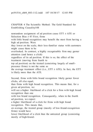 pri91516_ch04_083-112.indd 107 10/30/17 12:03 PM
CHAPTER 4 The Scientific Method: The Gold Standard for
Establishing Causality108
nonrandom assignment of ad position cause ETT ≠ ATE or
Selection Bias ≠ 0? First, firms
with little brand recognition may benefit the most from having a
high ad position. Were
they lower on the scale, their less-familiar status with customers
might cause them to be
overlooked. In contrast, a highly recognizable firm may garner
attention (and hence a click)
regardless of its ad position. If this is so, the effect of the
treatment (moving from fourth to
top ad position) on the treated (consisting largely of small -
presence firms) is not the same as
the average treatment effect (i.e., ETT ≠ ATE). In fact, the ETT
is likely more than the ATE.
Second, firms with little brand recognition likely garner fewer
clicks, all else equal,
than firms with high brand recognition. This means that, for a
given ad position, we
will see a higher likelihood of a click for a firm with high brand
recognition than one
with low brand recognition. Consequently, when in the fourth
ad position, we expect
a higher likelihood of a click for firms with high brand
recognition. This means that,
on average, the treated group (mostly of low-brand-recognition
firms) would have
lower likelihood of a click than the untreated group (consisting
mostly of high-brand-
 