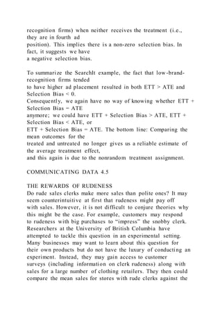 recognition firms) when neither receives the treatment (i.e.,
they are in fourth ad
position). This implies there is a non-zero selection bias. In
fact, it suggests we have
a negative selection bias.
To summarize the SearchIt example, the fact that low -brand-
recognition firms tended
to have higher ad placement resulted in both ETT > ATE and
Selection Bias < 0.
Consequently, we again have no way of knowing whether ETT +
Selection Bias = ATE
anymore; we could have ETT + Selection Bias > ATE, ETT +
Selection Bias < ATE, or
ETT + Selection Bias = ATE. The bottom line: Comparing the
mean outcomes for the
treated and untreated no longer gives us a reliable estimate of
the average treatment effect,
and this again is due to the nonrandom treatment assignment.
COMMUNICATING DATA 4.5
THE REWARDS OF RUDENESS
Do rude sales clerks make more sales than polite ones? It may
seem counterintuitive at first that rudeness might pay off
with sales. However, it is not difficult to conjure theories why
this might be the case. For example, customers may respond
to rudeness with big purchases to “impress” the snobby clerk.
Researchers at the University of British Columbia have
attempted to tackle this question in an experimental setting.
Many businesses may want to learn about this question for
their own products but do not have the luxury of conducting an
experiment. Instead, they may gain access to customer
surveys (including information on clerk rudeness) along with
sales for a large number of clothing retailers. They then could
compare the mean sales for stores with rude clerks against the
 