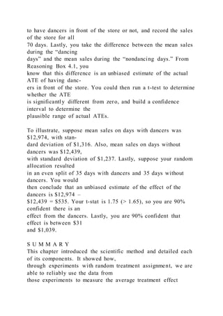 to have dancers in front of the store or not, and record the sales
of the store for all
70 days. Lastly, you take the difference between the mean sales
during the “dancing
days” and the mean sales during the “nondancing days.” From
Reasoning Box 4.1, you
know that this difference is an unbiased estimate of the actual
ATE of having danc-
ers in front of the store. You could then run a t-test to determine
whether the ATE
is significantly different from zero, and build a confidence
interval to determine the
plausible range of actual ATEs.
To illustrate, suppose mean sales on days with dancers was
$12,974, with stan-
dard deviation of $1,316. Also, mean sales on days without
dancers was $12,439,
with standard deviation of $1,237. Lastly, suppose your random
allocation resulted
in an even split of 35 days with dancers and 35 days without
dancers. You would
then conclude that an unbiased estimate of the effect of the
dancers is $12,974 –
$12,439 = $535. Your t-stat is 1.75 (> 1.65), so you are 90%
confident there is an
effect from the dancers. Lastly, you are 90% confident that
effect is between $31
and $1,039.
S U M M A R Y
This chapter introduced the scientific method and detailed each
of its components. It showed how,
through experiments with random treatment assignment, we are
able to reliably use the data from
those experiments to measure the average treatment effect
 